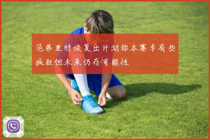 范弗里特谈复出计划称本赛季有些疯狂但未来仍存可能性