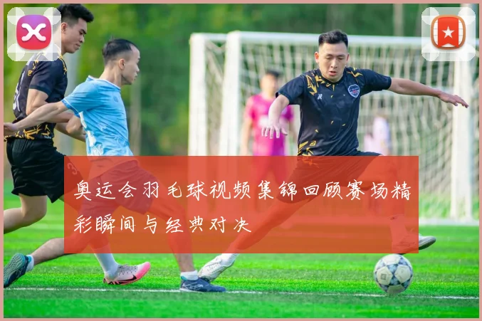 奥运会羽毛球视频集锦回顾赛场精彩瞬间与经典对决